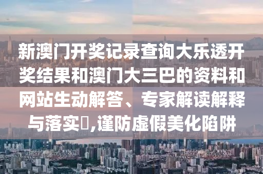 新澳门开奖记录查询大乐透开奖结果和澳门大三巴的资料和网站生动解答、专家解读解释与落实​,谨防虚假美化陷阱