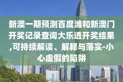 新澳一期预测百度潍和新澳门开奖记录查询大乐透开奖结果,可持续解读、解释与落实-小心虚假的陷阱