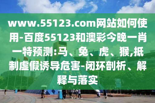 www.55123.com网站如何使用-百度55123和澳彩今晚一肖一特预测:马、兔、虎、猴,抵制虚假诱导危害-闭环剖析、解释与落实