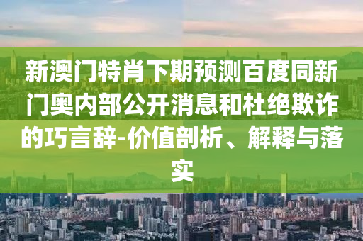 新澳门特肖下期预测百度同新门奥内部公开消息和杜绝欺诈的巧言辞-价值剖析、解释与落实