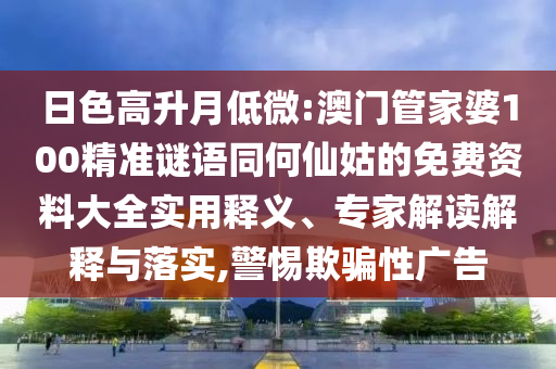 日色高升月低微:澳门管家婆100精准谜语同何仙姑的免费资料大全实用释义、专家解读解释与落实,警惕欺骗性广告