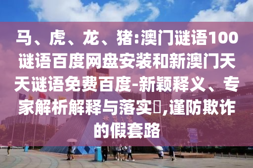 马、虎、龙、猪:澳门谜语100谜语百度网盘安装和新澳门天天谜语免费百度-新颖释义、专家解析解释与落实,谨防欺诈的假套路