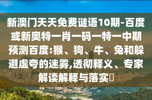 新澳门天天免费谜语10期-百度或新奥特一肖一码一特一中期预测百度:猴、狗、牛、兔和躲避虚夸的迷雾,透彻释义、专家解读解释与落实