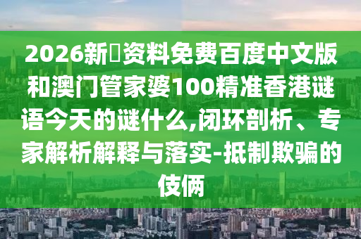 2026新奧资料免费百度中文版和澳门管家婆100精准香港谜语今天的谜什么,闭环剖析、专家解析解释与落实-抵制欺骗的伎俩