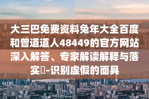 大三巴免费资料兔年大全百度和曾道道人48449的官方网站深入解答、专家解读解释与落实-识别虚假的面具