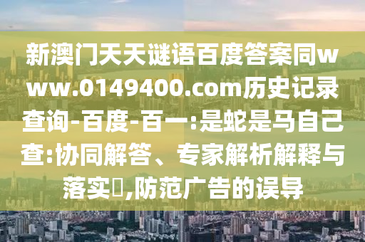 新澳门天天谜语百度答案同www.0149400.com历史记录查询-百度-百一:是蛇是马自己查:协同解答、专家解析解释与落实​,防范广告的误导