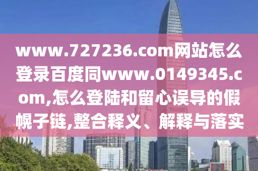 www.727236.com网站怎么登录百度同www.0149345.com,怎么登陆和留心误导的假幌子链,整合释义、解释与落实