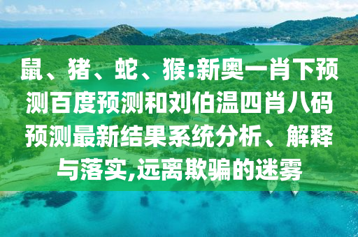 鼠、猪、蛇、猴:新奥一肖下预测百度预测和刘伯温四肖八码预测最新结果系统分析、解释与落实,远离欺骗的迷雾