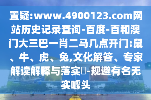 置疑:www.4900123.com网站历史记录查询-百度-百和澳门大三巴一肖二马几点开门:鼠、牛、虎、兔,文化解答、专家解读解释与落实-规避有名无实噱头