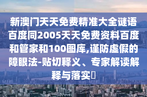 新澳门天天免费精准大全谜语百度同2005天天免费资料百度和管家和100图库,谨防虚假的障眼法-贴切释义、专家解读解释与落实