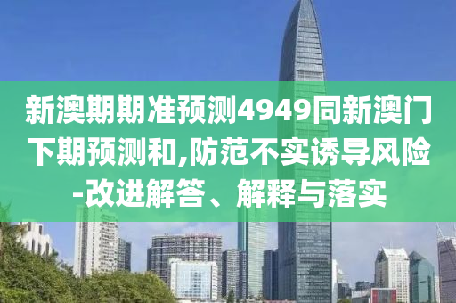 新澳期期准预测4949同新澳门下期预测和,防范不实诱导风险-改进解答、解释与落实