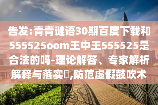 告发:青青谜语30期百度下载和555525oom王中王555525是合法的吗-理论解答、专家解析解释与落实,防范虚假鼓吹术