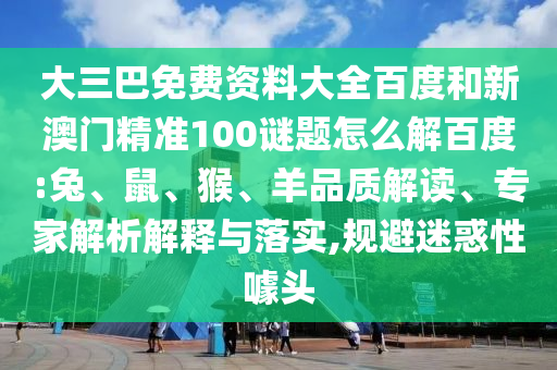 大三巴免费资料大全百度和新澳门精准100谜题怎么解百度:兔、鼠、猴、羊品质解读、专家解析解释与落实,规避迷惑性噱头