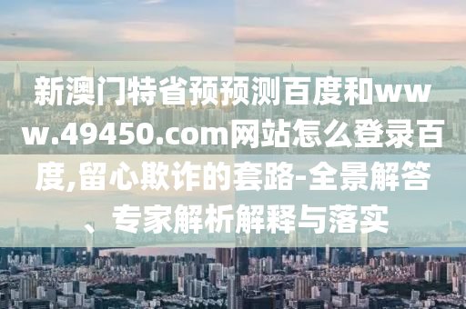 新澳门特省预预测百度和www.49450.com网站怎么登录百度,留心欺诈的套路-全景解答、专家解析解释与落实
