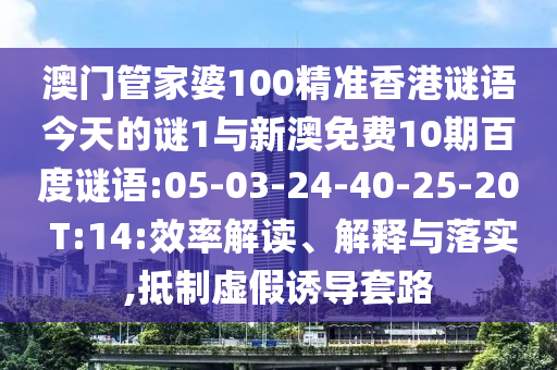 澳门管家婆100精准香港谜语今天的谜1与新澳免费10期百度谜语:05-03-24-40-25-20 T:14:效率解读、解释与落实,抵制虚假诱导套路