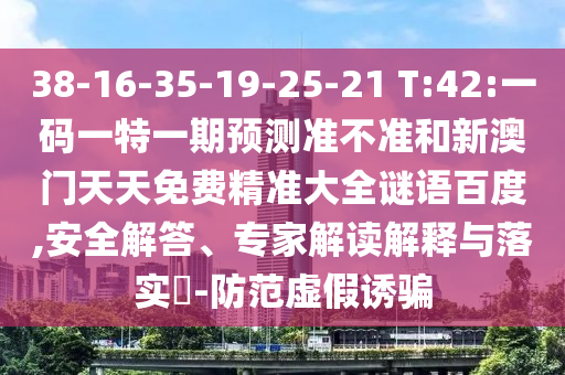 38-16-35-19-25-21 T:42:一码一特一期预测准不准和新澳门天天免费精准大全谜语百度,安全解答、专家解读解释与落实-防范虚假诱骗