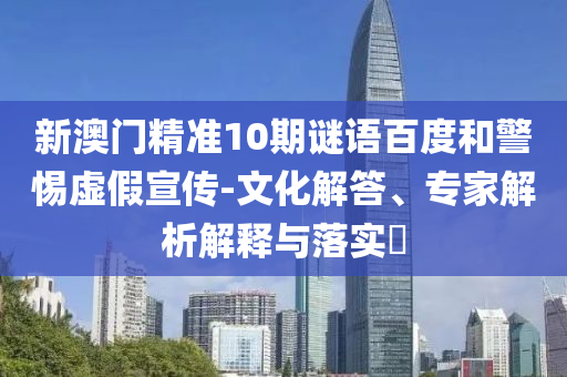 新澳门精准10期谜语百度和警惕虚假宣传-文化解答、专家解析解释与落实