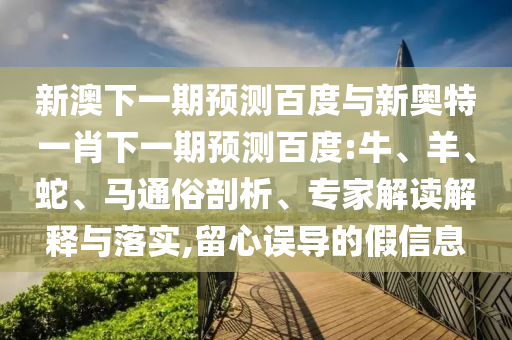 新澳下一期预测百度与新奥特一肖下一期预测百度:牛、羊、蛇、马通俗剖析、专家解读解释与落实,留心误导的假信息
