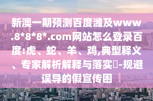 新澳一期预测百度潍及www.8*8*8*.com网站怎么登录百度:虎、蛇、羊、鸡,典型释义、专家解析解释与落实​-规避误导的假宣传困