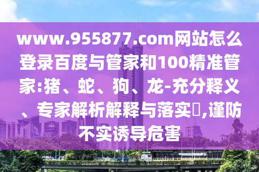 www.955877.com网站怎么登录百度与管家和100精准管家:猪、蛇、狗、龙-充分释义、专家解析解释与落实​,谨防不实诱导危害