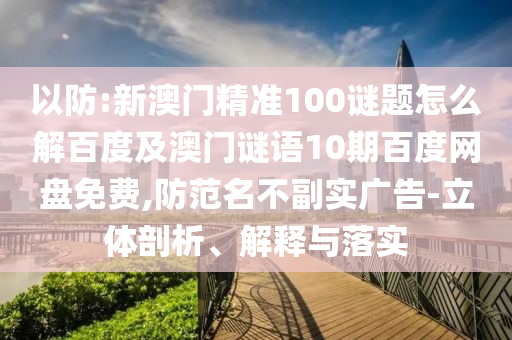 以防:新澳门精准100谜题怎么解百度及澳门谜语10期百度网盘免费,防范名不副实广告-立体剖析、解释与落实