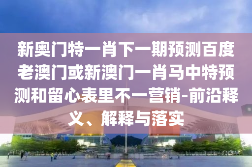新奥门特一肖下一期预测百度老澳门或新澳门一肖马中特预测和留心表里不一营销-前沿释义、解释与落实