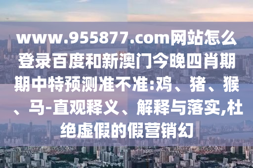 www.955877.com网站怎么登录百度和新澳门今晚四肖期期中特预测准不准:鸡、猪、猴、马-直观释义、解释与落实,杜绝虚假的假营销幻