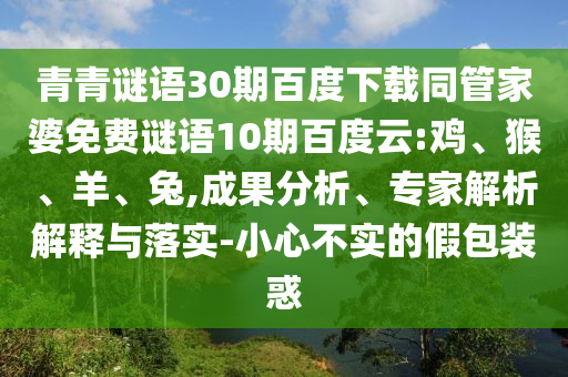 青青谜语30期百度下载同管家婆免费谜语10期百度云:鸡、猴、羊、兔,成果分析、专家解析解释与落实-小心不实的假包装惑