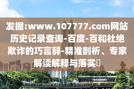 发掘:www.107777.com网站历史记录查询-百度-百和杜绝欺诈的巧言辞-精准剖析、专家解读解释与落实