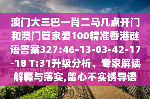 澳门大三巴一肖二马几点开门和澳门管家婆100精准香港谜语答案327:46-13-03-42-17-18 T:31升级分析、专家解读解释与落实,留心不实诱导语