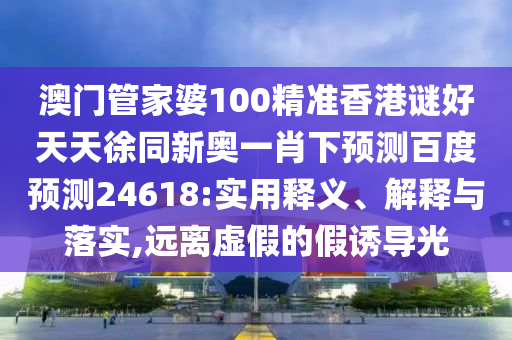 澳门管家婆100精准香港谜好天天徐同新奥一肖下预测百度预测24618:实用释义、解释与落实,远离虚假的假诱导光