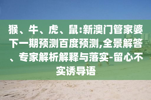 猴、牛、虎、鼠:新澳门管家婆下一期预测百度预测,全景解答、专家解析解释与落实-留心不实诱导语