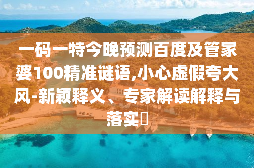 一码一特今晚预测百度及管家婆100精准谜语,小心虚假夸大风-新颖释义、专家解读解释与落实