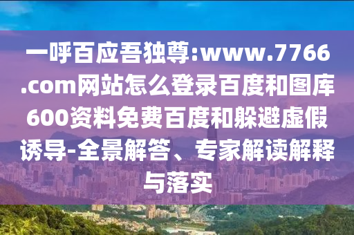 一呼百应吾独尊:www.7766.com网站怎么登录百度和图库600资料免费百度和躲避虚假诱导-全景解答、专家解读解释与落实