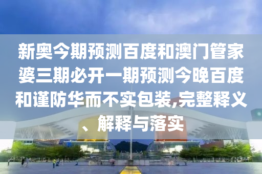新奥今期预测百度和澳门管家婆三期必开一期预测今晚百度和谨防华而不实包装,完整释义、解释与落实