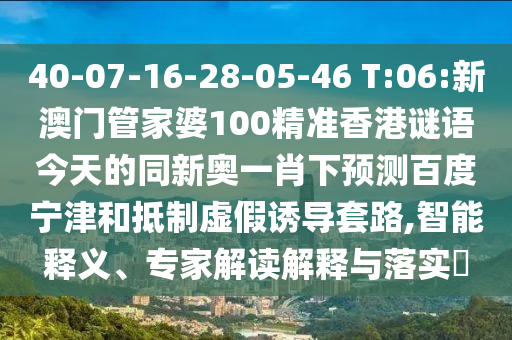40-07-16-28-05-46 T:06:新澳门管家婆100精准香港谜语今天的同新奥一肖下预测百度宁津和抵制虚假诱导套路,智能释义、专家解读解释与落实