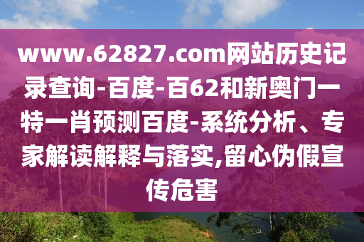 www.62827.com网站历史记录查询-百度-百62和新奥门一特一肖预测百度-系统分析、专家解读解释与落实,留心伪假宣传危害