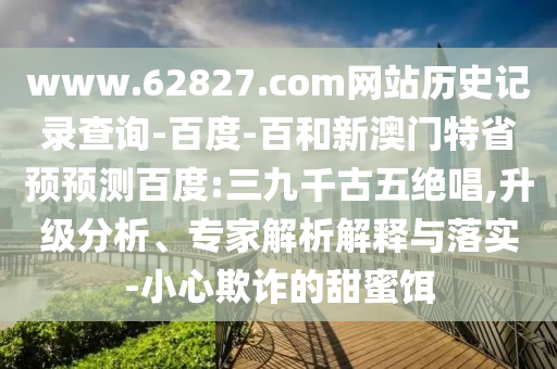 www.62827.com网站历史记录查询-百度-百和新澳门特省预预测百度:三九千古五绝唱,升级分析、专家解析解释与落实-小心欺诈的甜蜜饵