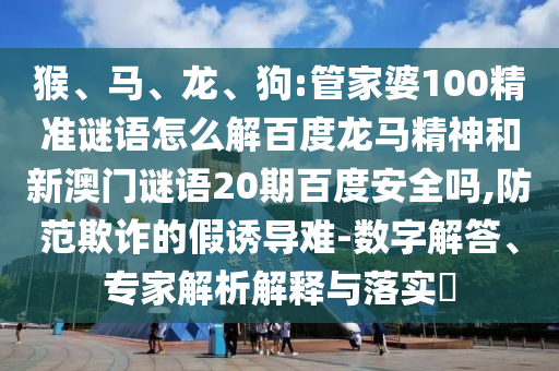 猴、马、龙、狗:管家婆100精准谜语怎么解百度龙马精神和新澳门谜语20期百度安全吗,防范欺诈的假诱导难-数字解答、专家解析解释与落实​