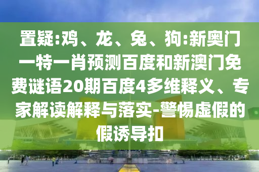 置疑:鸡、龙、兔、狗:新奥门一特一肖预测百度和新澳门免费谜语20期百度4多维释义、专家解读解释与落实-警惕虚假的假诱导扣