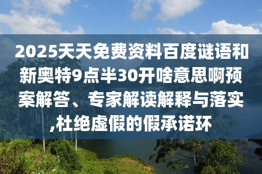 2025天天免费资料百度谜语和新奥特9点半30开啥意思啊预案解答、专家解读解释与落实,杜绝虚假的假承诺环