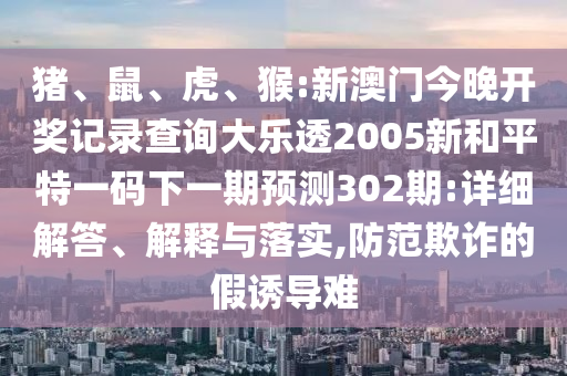 猪、鼠、虎、猴:新澳门今晚开奖记录查询大乐透2005新和平特一码下一期预测302期:详细解答、解释与落实,防范欺诈的假诱导难