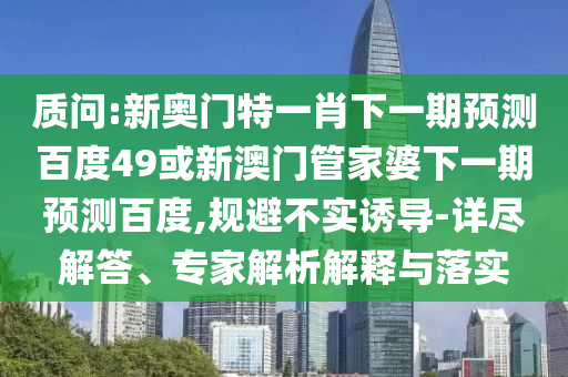 质问:新奥门特一肖下一期预测百度49或新澳门管家婆下一期预测百度,规避不实诱导-详尽解答、专家解析解释与落实