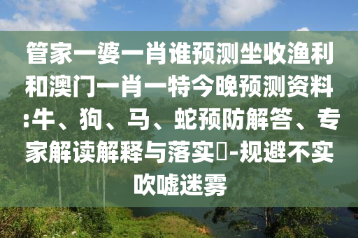 管家一婆一肖谁预测坐收渔利和澳门一肖一特今晚预测资料:牛、狗、马、蛇预防解答、专家解读解释与落实-规避不实吹嘘迷雾