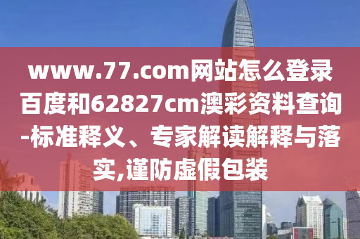 www.77.com网站怎么登录百度和62827cm澳彩资料查询-标准释义、专家解读解释与落实,谨防虚假包装