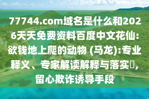 77744.com域名是什么和2026天天免费资料百度中文花仙:欲钱地上爬的动物 (马龙):专业释义、专家解读解释与落实,留心欺诈诱导手段